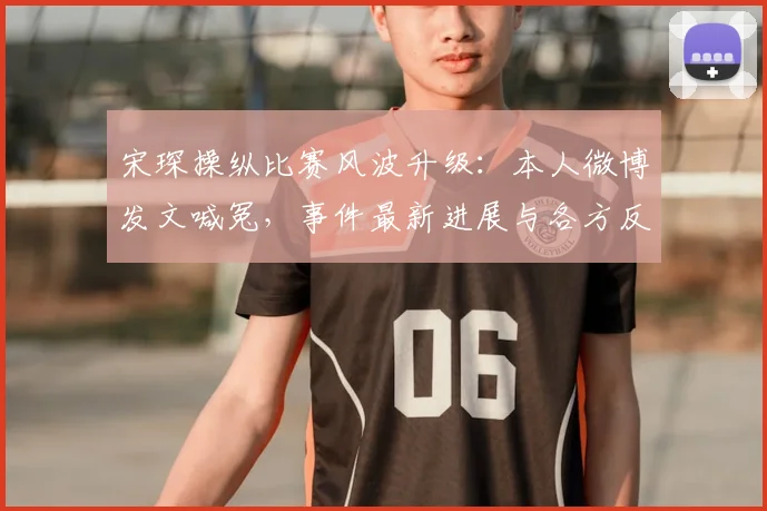 宋琛操纵比赛风波升级：本人微博发文喊冤，事件最新进展与各方反应汇总
