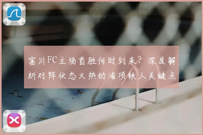 富川FC主场首胜何时到来?深度解析对阵状态火热的浦项铁人关键点