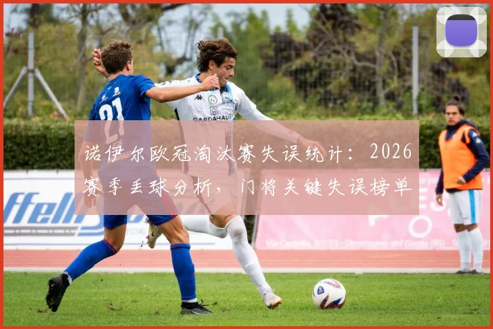 诺伊尔欧冠淘汰赛失误统计:2026赛季丢球分析,门将关键失误榜单与原因深度解读