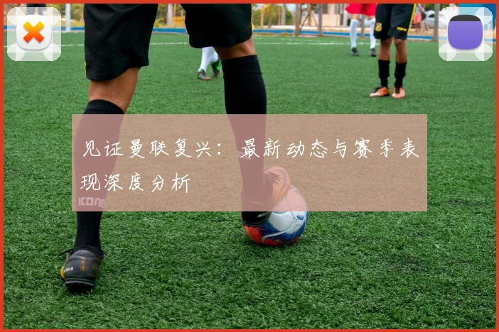 见证曼联复兴:最新动态与赛季表现深度分析