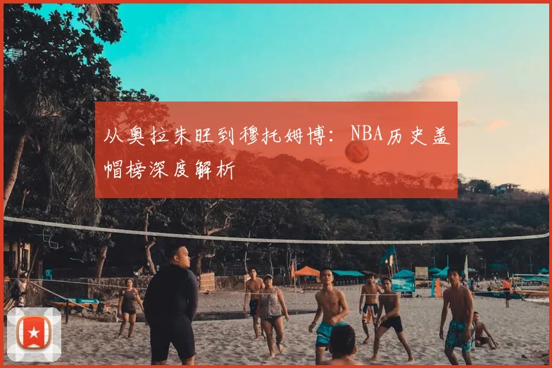从奥拉朱旺到穆托姆博:NBA历史盖帽榜深度解析