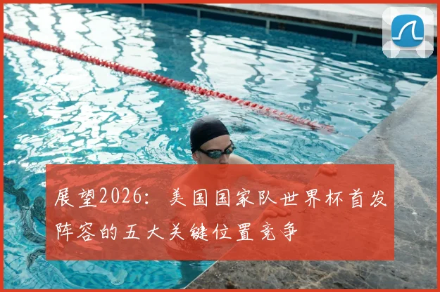 展望2026:美国国家队世界杯首发阵容的五大关键位置竞争