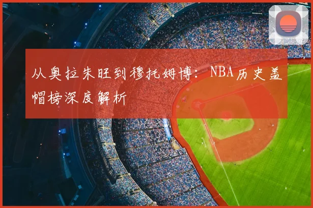 从奥拉朱旺到穆托姆博:NBA历史盖帽榜深度解析